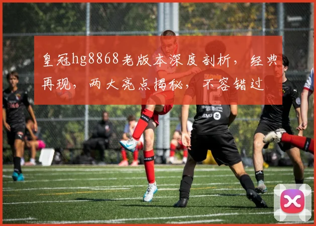 皇冠hg8868老版本深度剖析，经典再现，两大亮点揭秘，不容错过