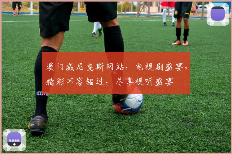 澳门威尼克斯网站，电视剧盛宴，精彩不容错过，尽享视听盛宴